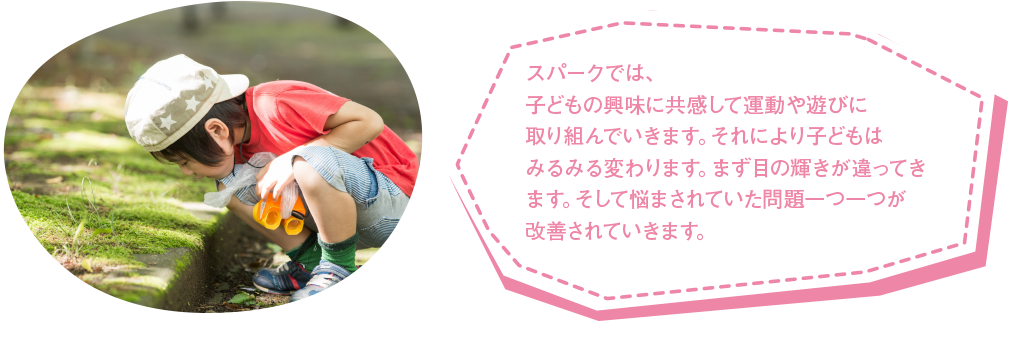 スパークでは、子どもの興味に共感して運動や遊びに取り組んでいきます。それにより子どもはみるみる変わります。まず目の輝きが違ってきます。そして悩まされていた問題一つ一つが改善されていきます