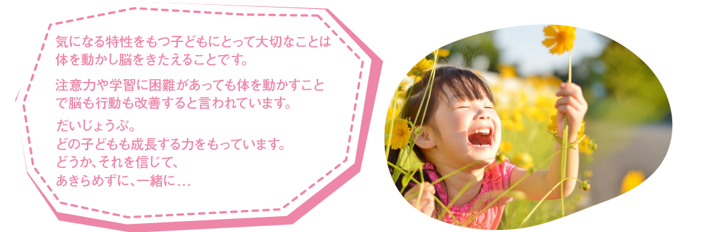 発達障がいをもつ子どもにとって大切なことは体を動かし脳をきたえることです。注意力や学習に困難があっても体を動かすことで脳も行動も改善すると言われています。